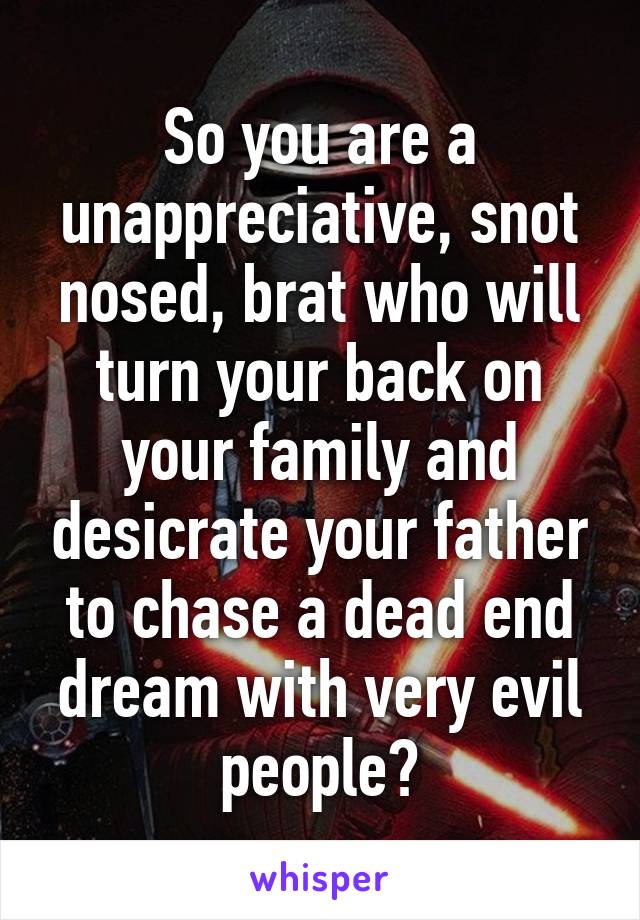 So you are a unappreciative, snot nosed, brat who will turn your back on your family and desicrate your father to chase a dead end dream with very evil people?