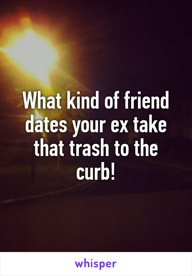 What kind of friend dates your ex take that trash to the curb!
