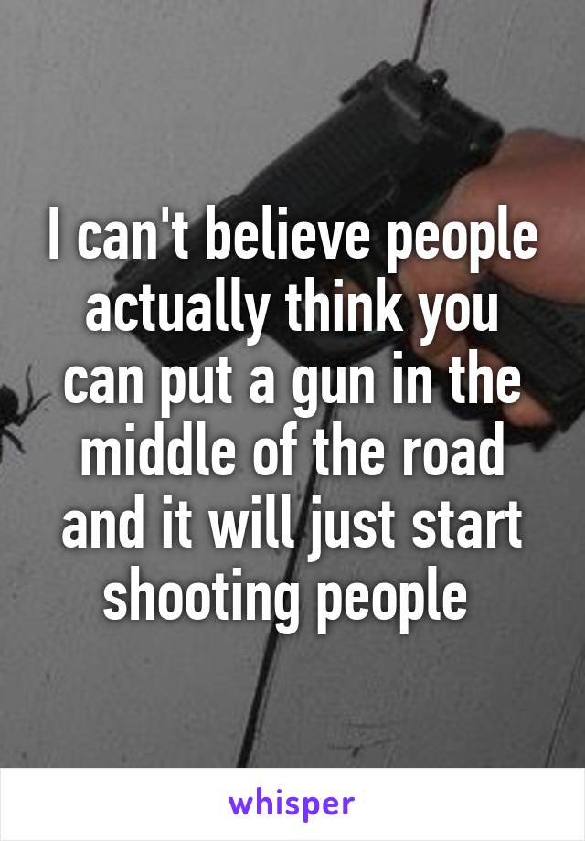 I can't believe people actually think you can put a gun in the middle of the road and it will just start shooting people 