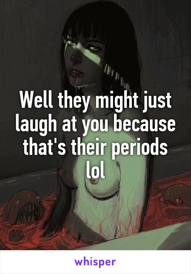 Well they might just laugh at you because that's their periods lol