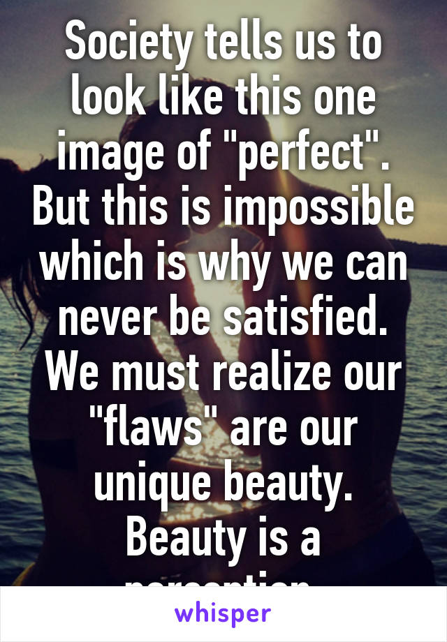 Society tells us to look like this one image of "perfect". But this is impossible which is why we can never be satisfied. We must realize our "flaws" are our unique beauty. Beauty is a perception.