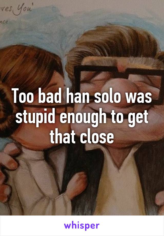 Too bad han solo was stupid enough to get that close