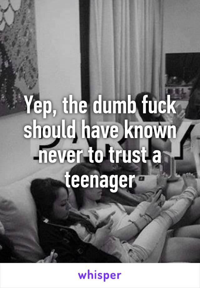 Yep, the dumb fuck should have known never to trust a teenager