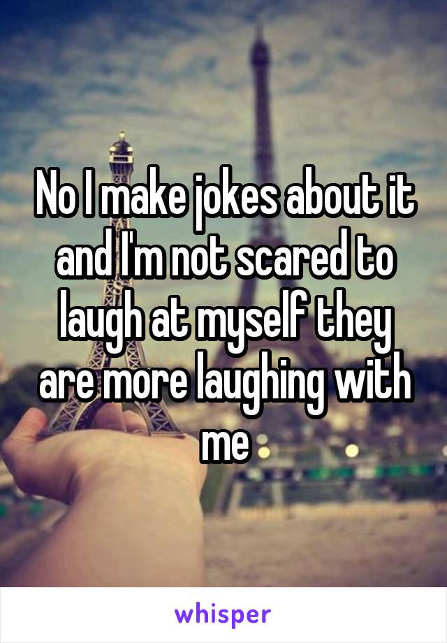 No I make jokes about it and I'm not scared to laugh at myself they are more laughing with me