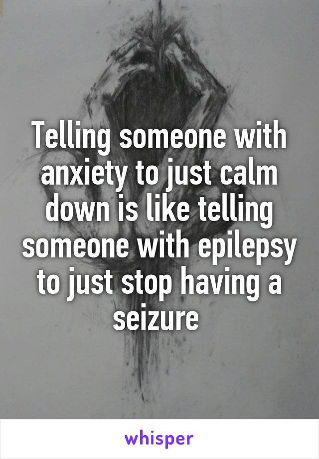 Telling someone with anxiety to just calm down is like telling someone with epilepsy to just stop having a seizure 