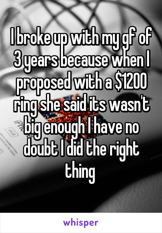 I broke up with my gf of 3 years because when I proposed with a $1200 ring she said its wasn't big enough I have no doubt I did the right thing 
