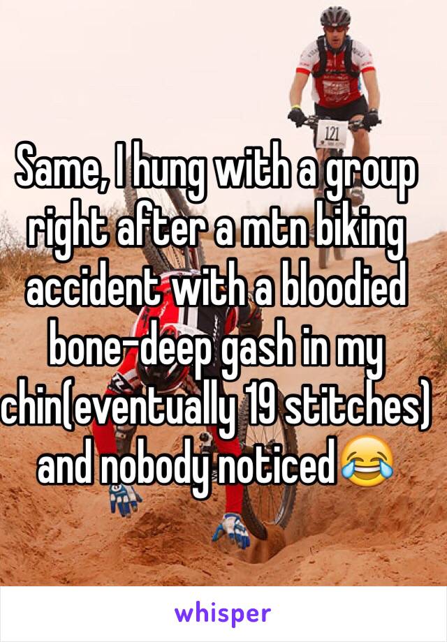 Same, I hung with a group right after a mtn biking accident with a bloodied bone-deep gash in my chin(eventually 19 stitches) and nobody noticed😂