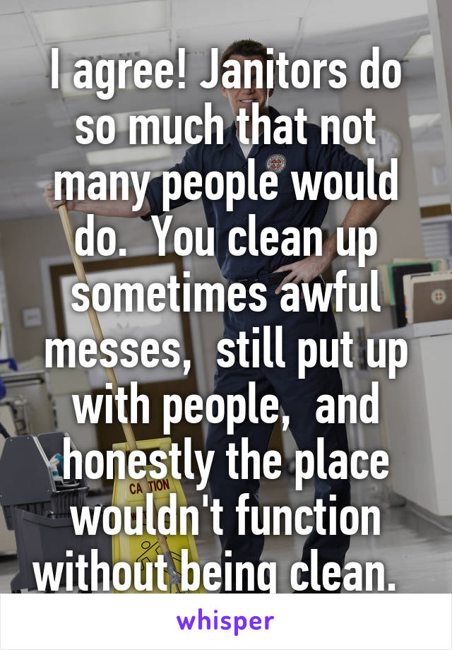 I agree! Janitors do so much that not many people would do.  You clean up sometimes awful messes,  still put up with people,  and honestly the place wouldn't function without being clean.  