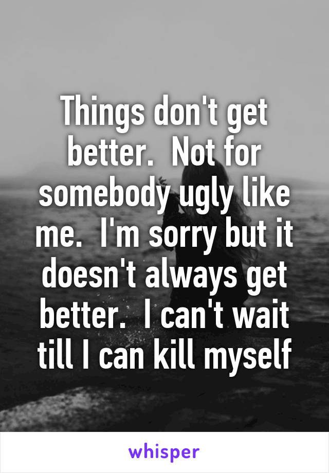 Things don't get better.  Not for somebody ugly like me.  I'm sorry but it doesn't always get better.  I can't wait till I can kill myself