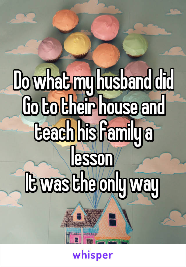 Do what my husband did
Go to their house and teach his family a lesson 
It was the only way 
