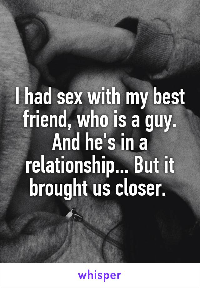 I had sex with my best friend, who is a guy. And he's in a relationship... But it brought us closer. 