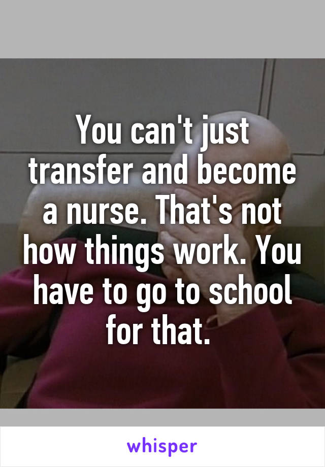 You can't just transfer and become a nurse. That's not how things work. You have to go to school for that. 