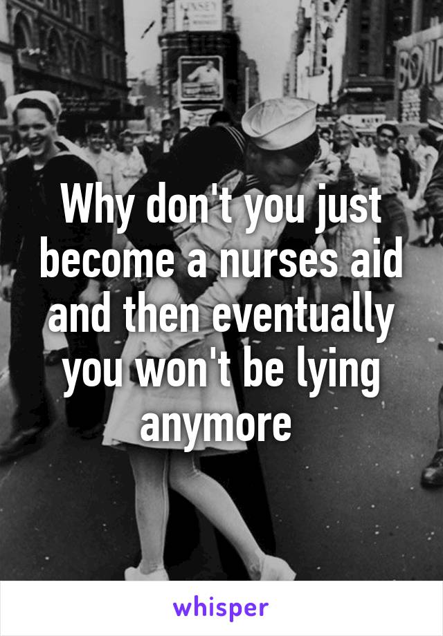 Why don't you just become a nurses aid and then eventually you won't be lying anymore 