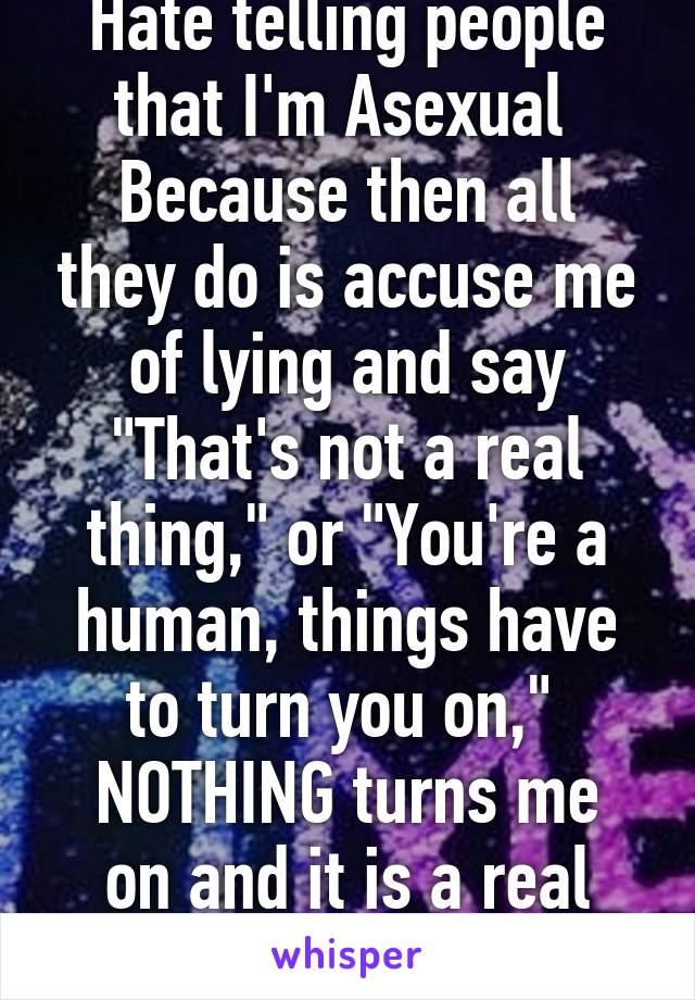 Hate telling people that I'm Asexual 
Because then all they do is accuse me of lying and say "That's not a real thing," or "You're a human, things have to turn you on," 
NOTHING turns me on and it is a real thing.