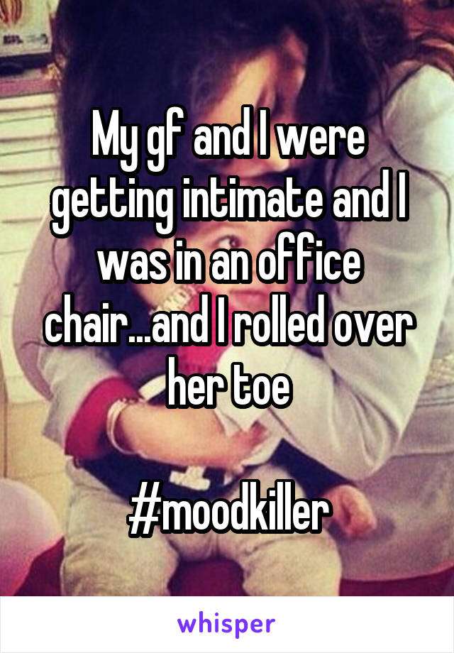 My gf and I were getting intimate and I was in an office chair...and I rolled over her toe

#moodkiller
