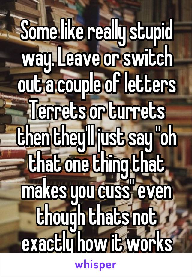 Some like really stupid way. Leave or switch out a couple of letters
Terrets or turrets then they'll just say "oh that one thing that makes you cuss" even though thats not exactly how it works