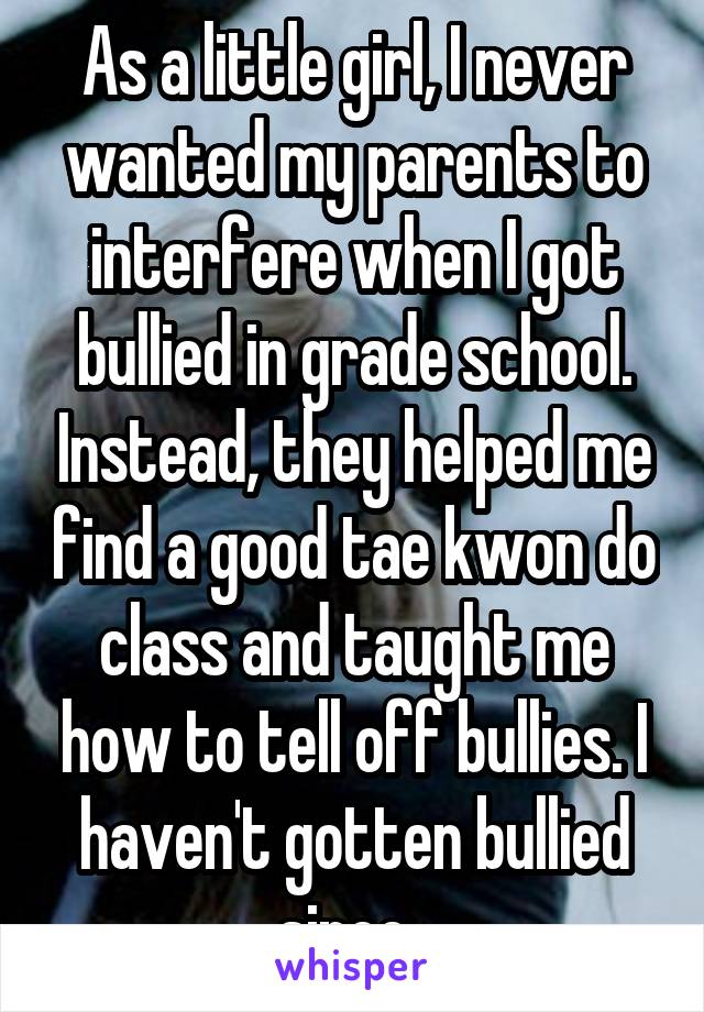 As a little girl, I never wanted my parents to interfere when I got bullied in grade school. Instead, they helped me find a good tae kwon do class and taught me how to tell off bullies. I haven't gotten bullied since. 