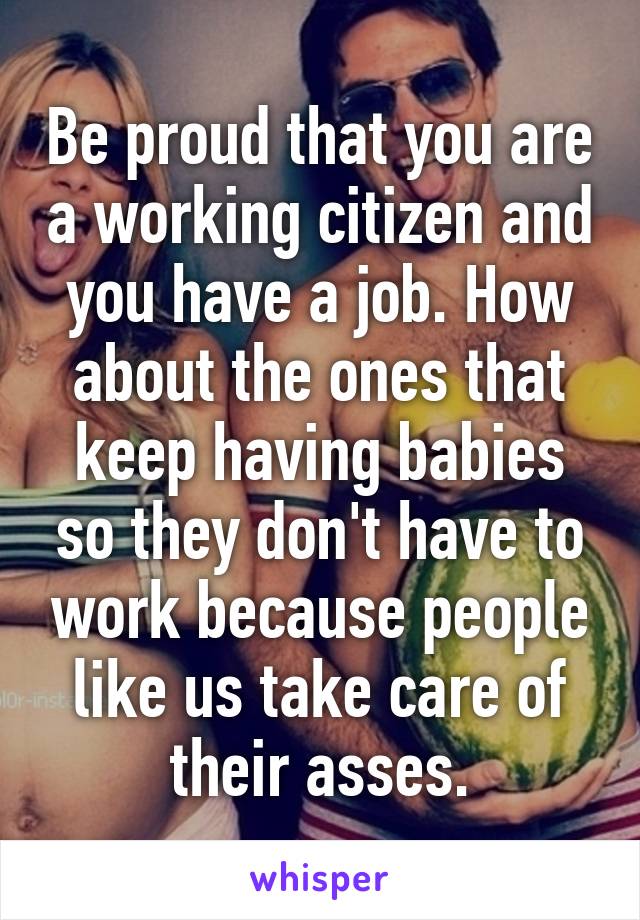 Be proud that you are a working citizen and you have a job. How about the ones that keep having babies so they don't have to work because people like us take care of their asses.