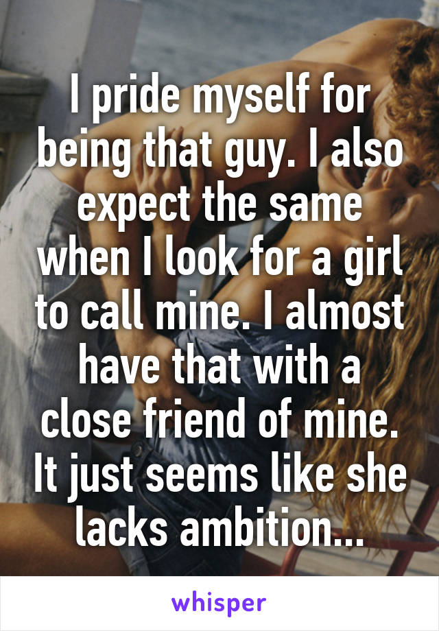 I pride myself for being that guy. I also expect the same when I look for a girl to call mine. I almost have that with a close friend of mine. It just seems like she lacks ambition...