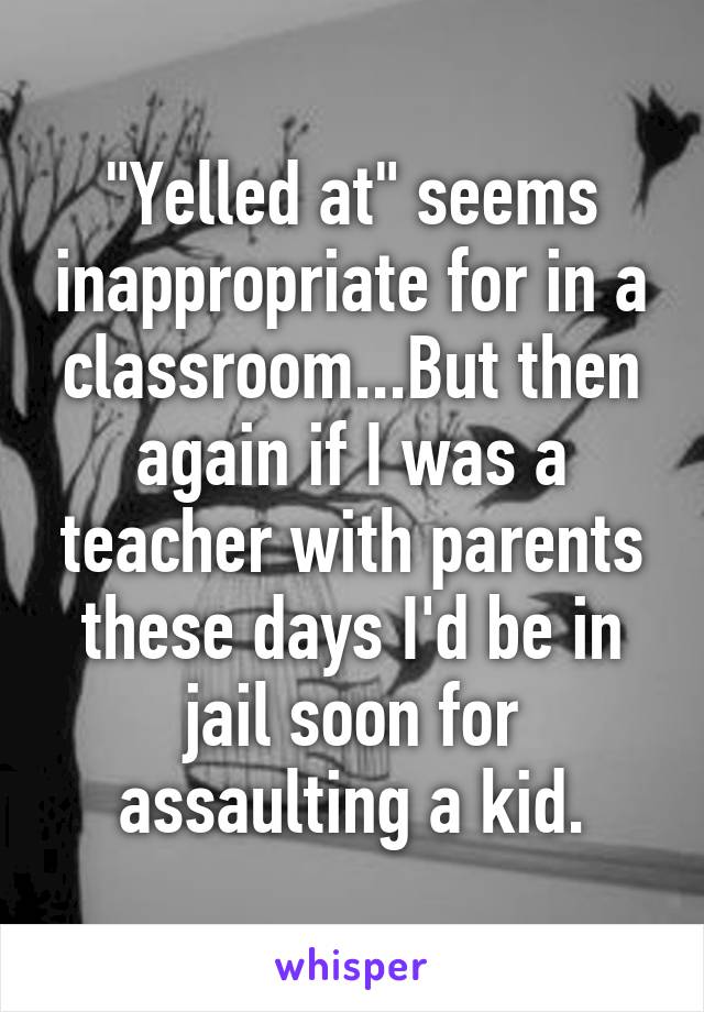 "Yelled at" seems inappropriate for in a classroom...But then again if I was a teacher with parents these days I'd be in jail soon for assaulting a kid.