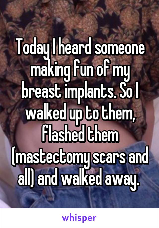 Today I heard someone making fun of my breast implants. So I walked up to them, flashed them (mastectomy scars and all) and walked away. 