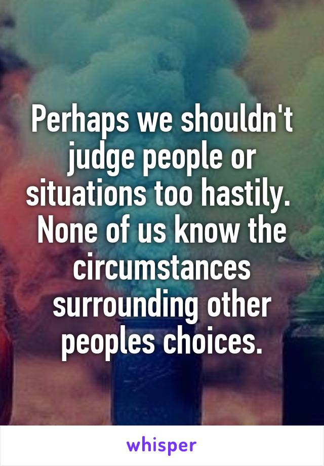 Perhaps we shouldn't judge people or situations too hastily.  None of us know the circumstances surrounding other peoples choices.