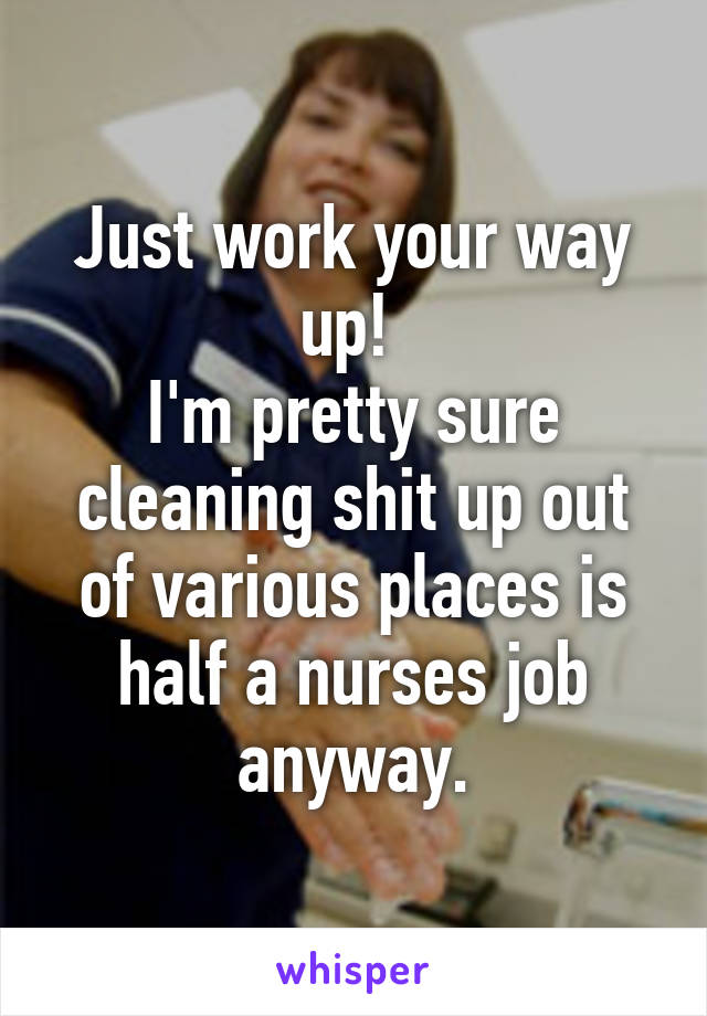 Just work your way up! 
I'm pretty sure cleaning shit up out of various places is half a nurses job anyway.