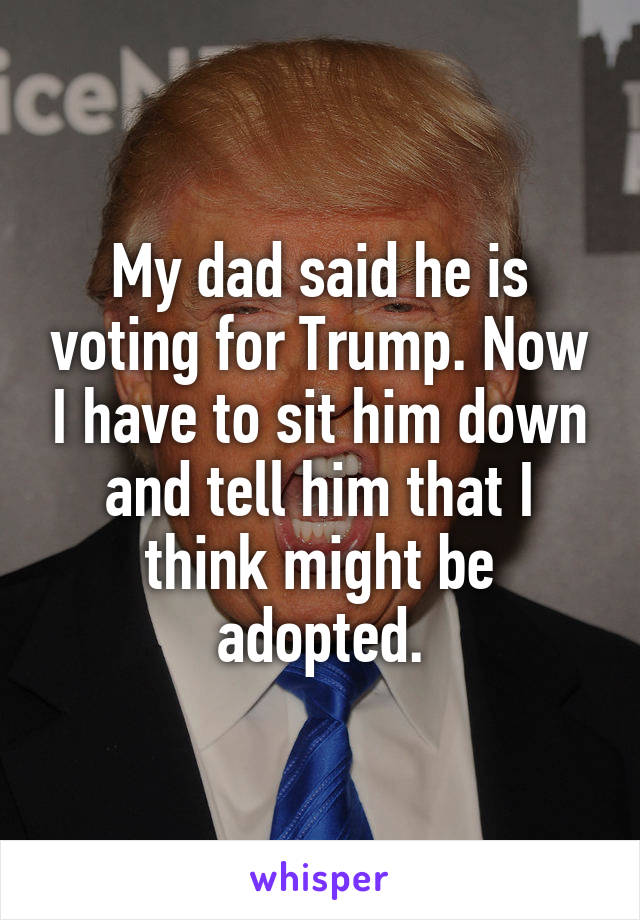 My dad said he is voting for Trump. Now I have to sit him down and tell him that I think might be adopted.