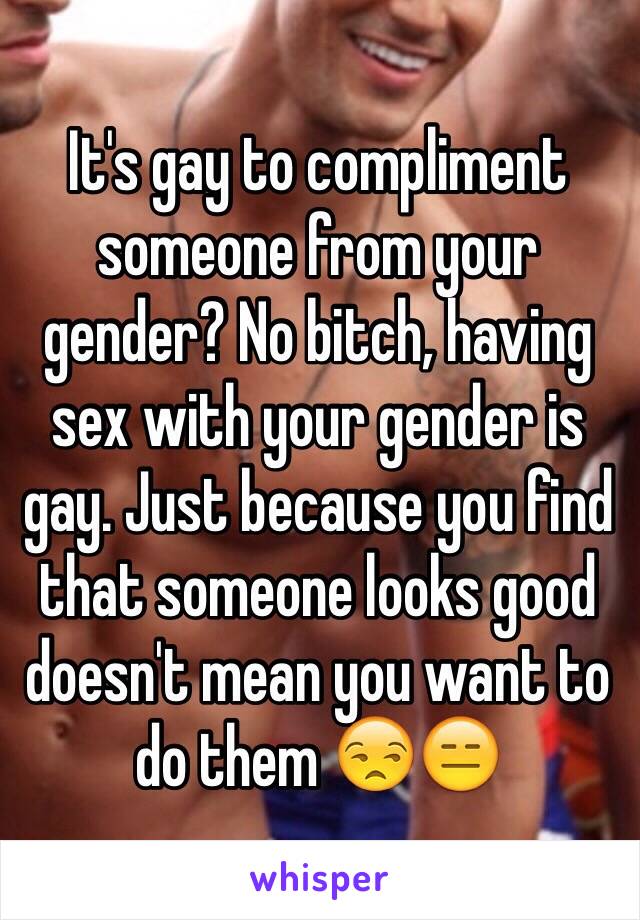 It's gay to compliment someone from your gender? No bitch, having sex with your gender is gay. Just because you find that someone looks good doesn't mean you want to do them 😒😑