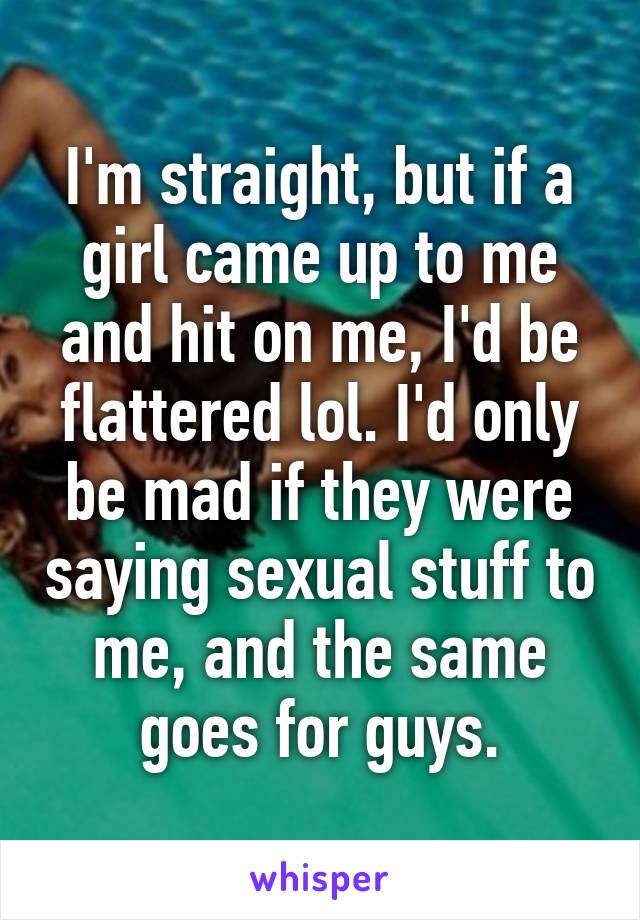 I'm straight, but if a girl came up to me and hit on me, I'd be flattered lol. I'd only be mad if they were saying sexual stuff to me, and the same goes for guys.