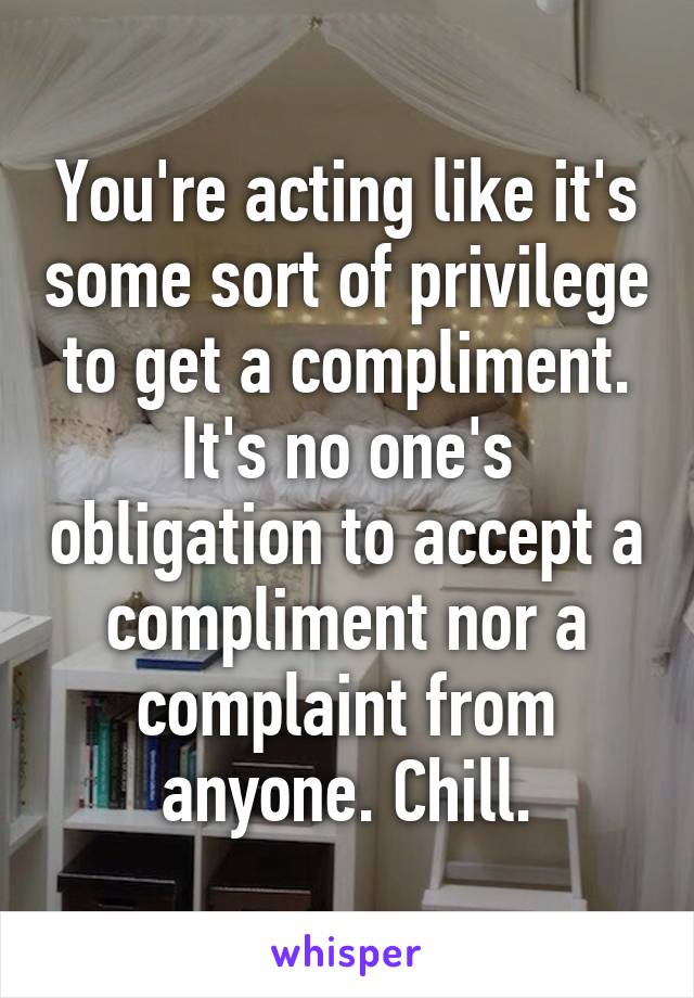 You're acting like it's some sort of privilege to get a compliment. It's no one's obligation to accept a compliment nor a complaint from anyone. Chill.