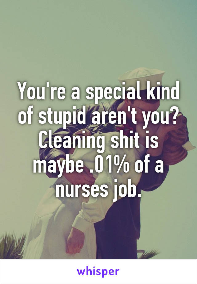 You're a special kind of stupid aren't you? Cleaning shit is maybe .01% of a nurses job.