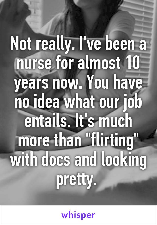 Not really. I've been a nurse for almost 10 years now. You have no idea what our job entails. It's much more than "flirting" with docs and looking pretty. 