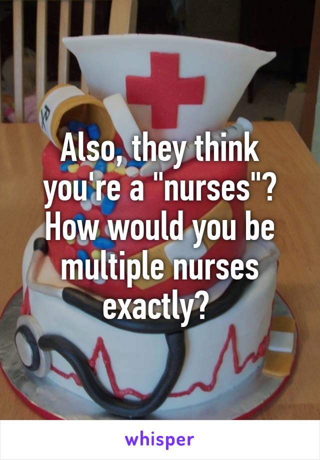 Also, they think you're a "nurses"? How would you be multiple nurses exactly? 