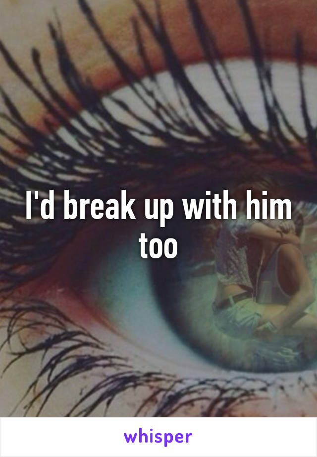 I'd break up with him too