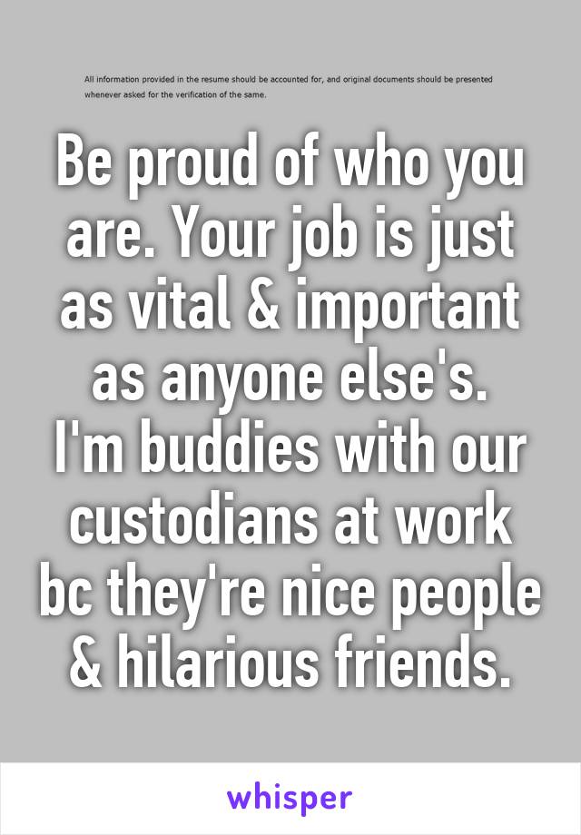 Be proud of who you are. Your job is just as vital & important as anyone else's.
I'm buddies with our custodians at work bc they're nice people & hilarious friends.