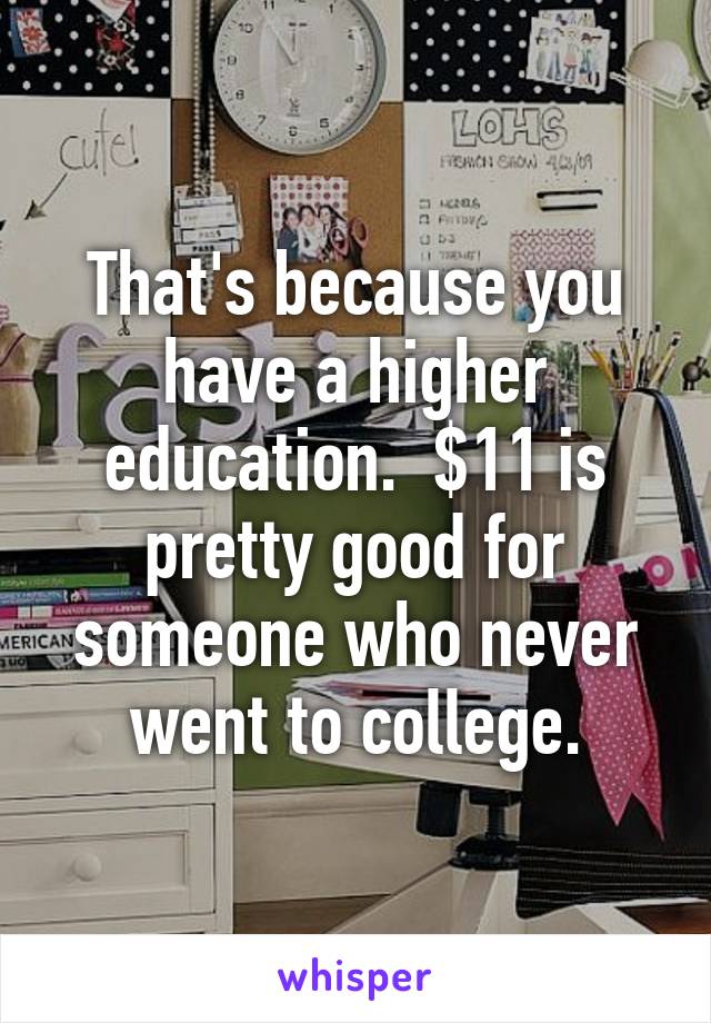 That's because you have a higher education.  $11 is pretty good for someone who never went to college.