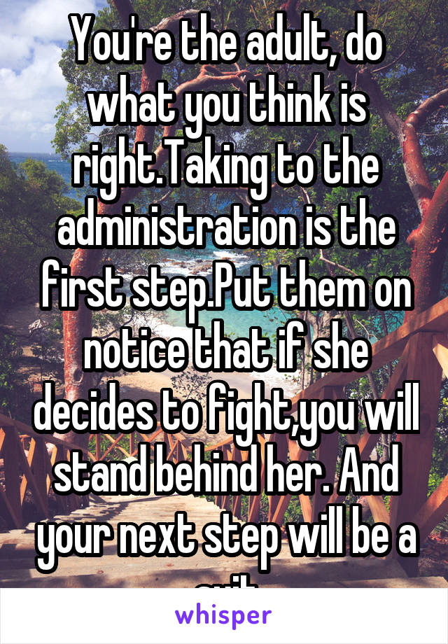 You're the adult, do what you think is right.Taking to the administration is the first step.Put them on notice that if she decides to fight,you will stand behind her. And your next step will be a suit