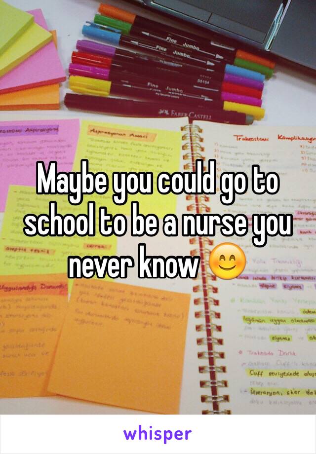 Maybe you could go to school to be a nurse you never know 😊