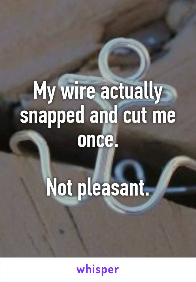 My wire actually snapped and cut me once.

Not pleasant.