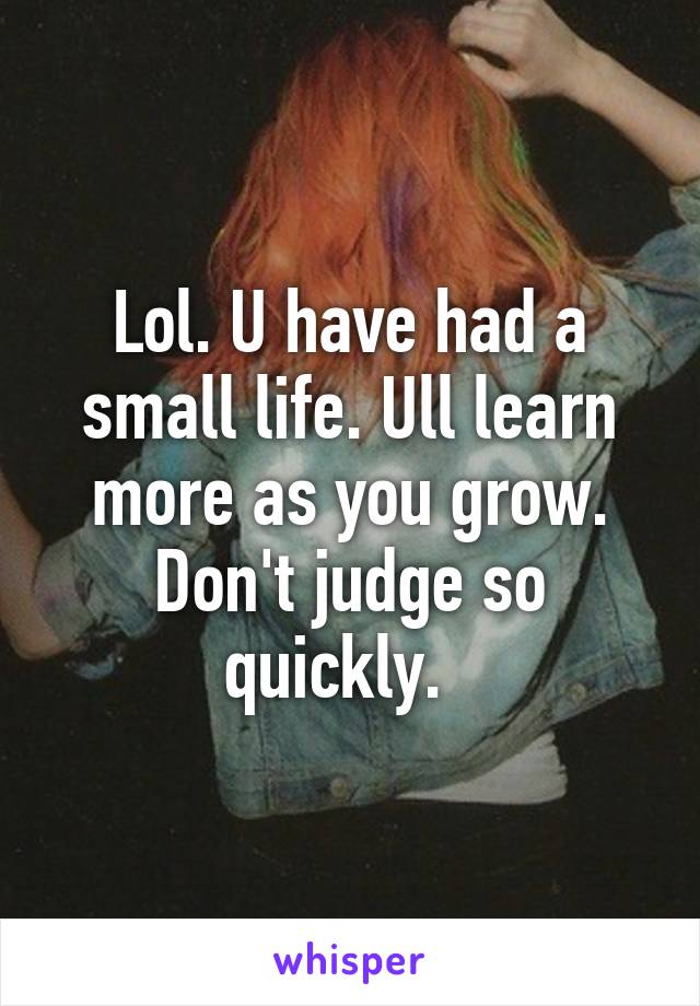 Lol. U have had a small life. Ull learn more as you grow. Don't judge so quickly.  