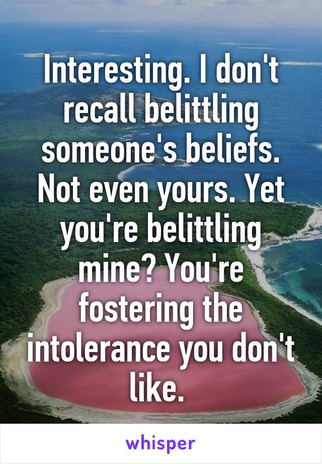 Interesting. I don't recall belittling someone's beliefs. Not even yours. Yet you're belittling mine? You're fostering the intolerance you don't like. 