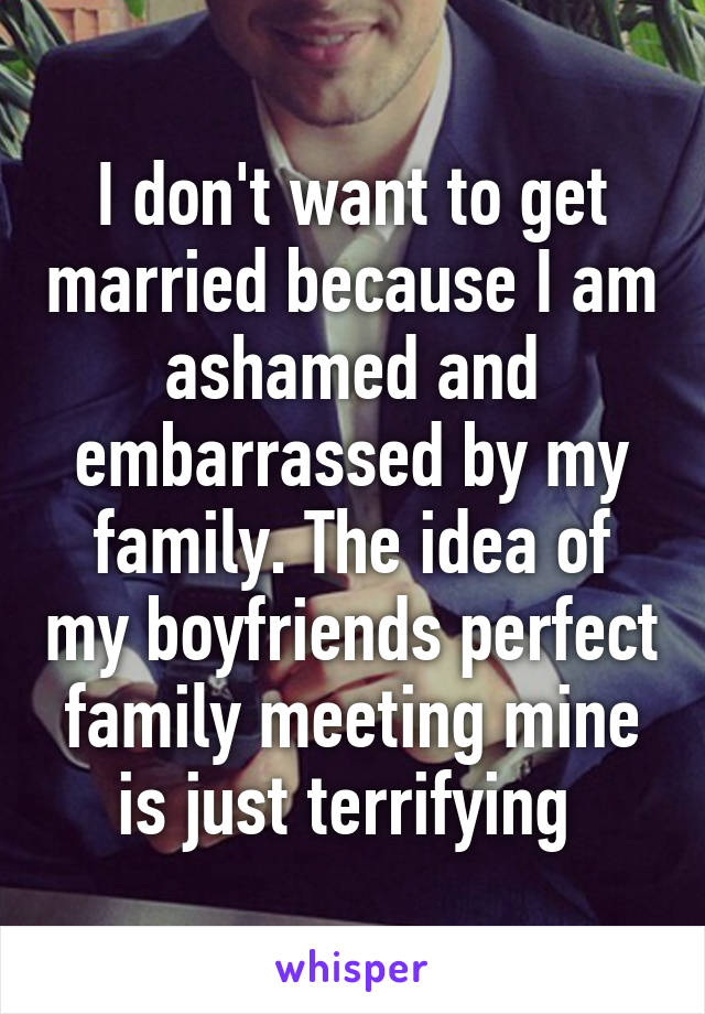 I don't want to get married because I am ashamed and embarrassed by my family. The idea of my boyfriends perfect family meeting mine is just terrifying 