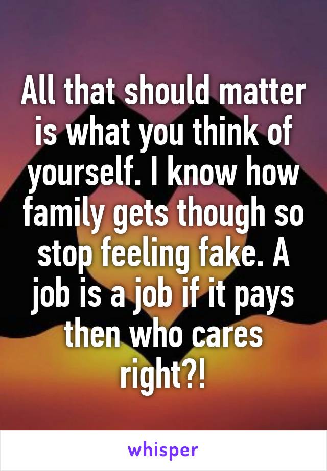 All that should matter is what you think of yourself. I know how family gets though so stop feeling fake. A job is a job if it pays then who cares right?!
