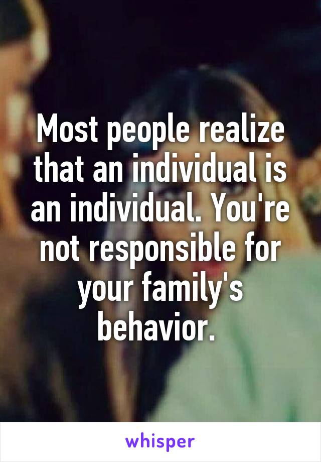 Most people realize that an individual is an individual. You're not responsible for your family's behavior. 