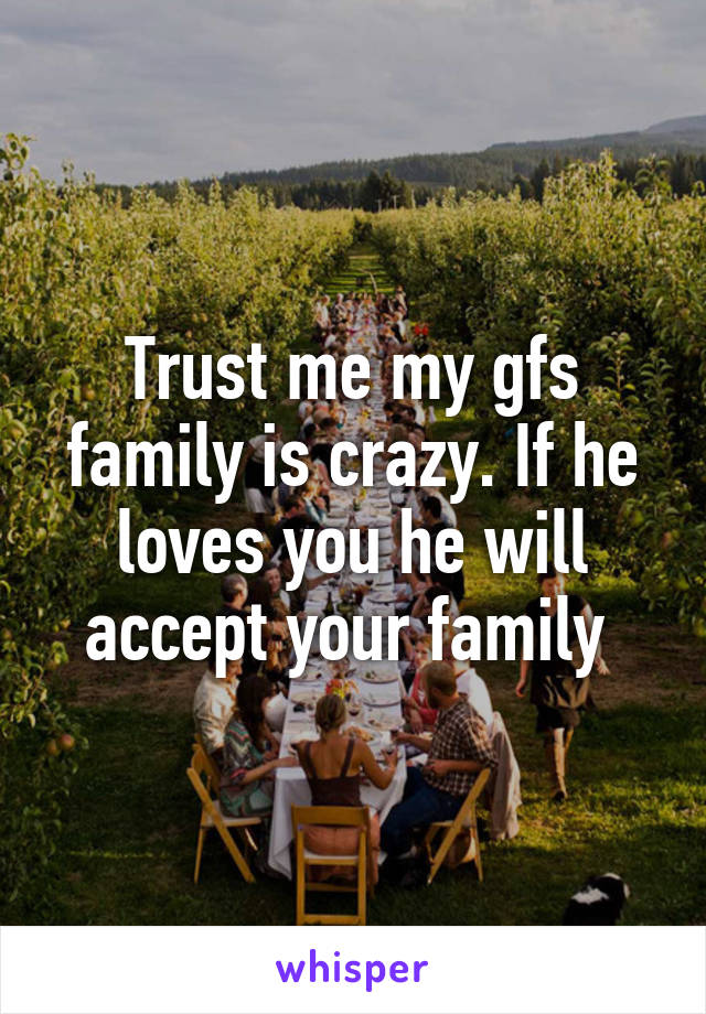 Trust me my gfs family is crazy. If he loves you he will accept your family 