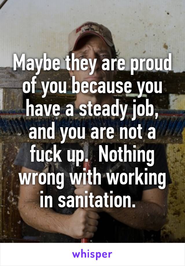 Maybe they are proud of you because you have a steady job, and you are not a fuck up.  Nothing wrong with working in sanitation.  