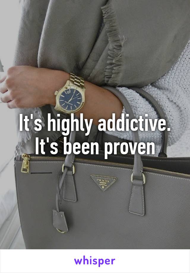 It's highly addictive. It's been proven