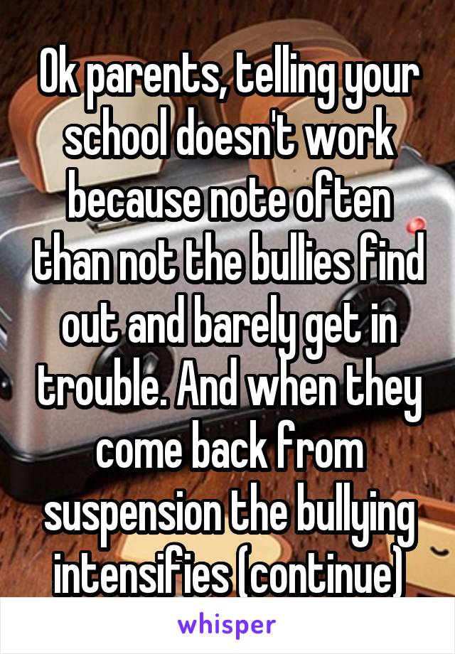 Ok parents, telling your school doesn't work because note often than not the bullies find out and barely get in trouble. And when they come back from suspension the bullying intensifies (continue)