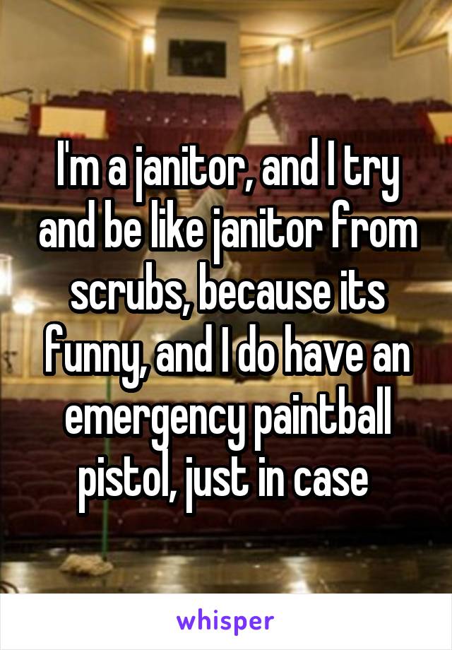 I'm a janitor, and I try and be like janitor from scrubs, because its funny, and I do have an emergency paintball pistol, just in case 